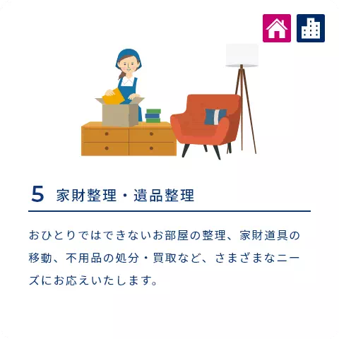 5 家財整理・遺品整理 おひとりではできないお部屋の整理、家財道具の移動、不用品の処分・買取など、さまざまなニーズにお応えいたします。