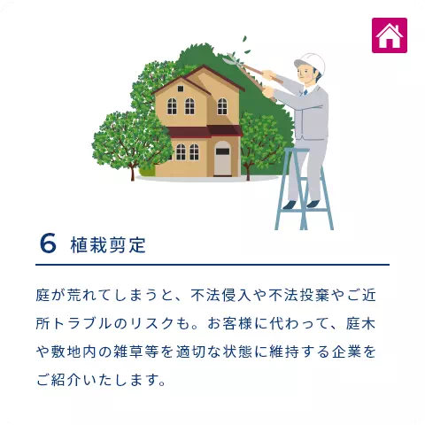 6 植栽剪定 庭が荒れてしまうと、不法侵入や不法投棄やご近所トラブルのリスクも。お客様に代わって、庭木や敷地内の雑草等を適切な状態に維持する企業をご紹介いたします。