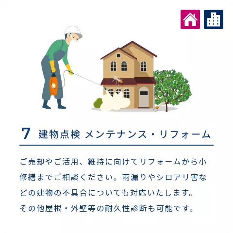 7 建物点検 メンテナンス・リフォーム ご売却やご活用、維持に向けてリフォームから小修繕までご相談ください。雨漏りやシロアリ害などの建物の不具合についても対応いたします。その他屋根・外壁等の耐久性診断も可能です。