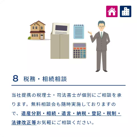 8 税務・相続相談 当社提携の税理士・司法書士が個別にご相談を承ります。無料相談会も随時実施しておりますので、遺産分割・相続・遺言・納税・登記・税制・法律改正等お気軽にご相談ください。