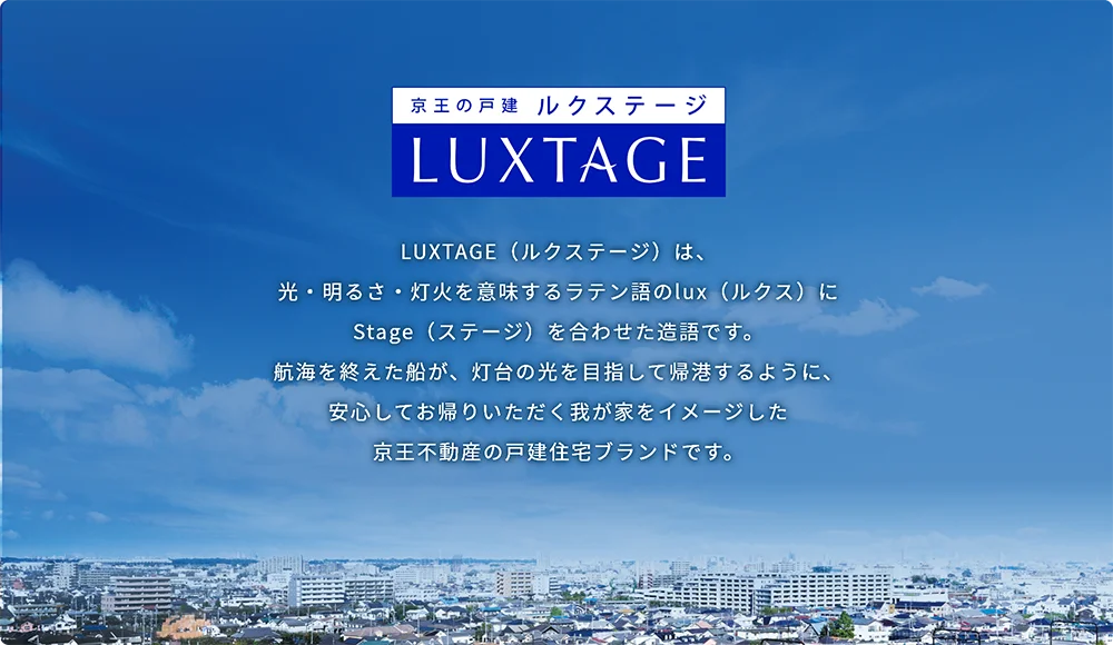 京王の戸建 LUXTAGE(ルクステージ) LUXTAGE(ルクステージ)は、光・明るさ・灯火を意味するラテン語のlux(ルクス)にStage(ステージ)を合わせた造語です。航海を終えた船が、灯台の光を目指して帰港するように、安心してお帰りいただく我が家をイメージした京王不動産の住宅戸建ブランドです。